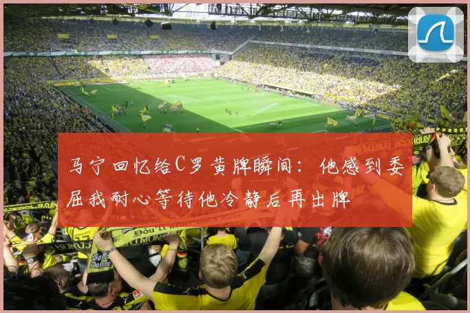 马宁回忆给C罗黄牌瞬间:他感到委屈我耐心等待他冷静后再出牌