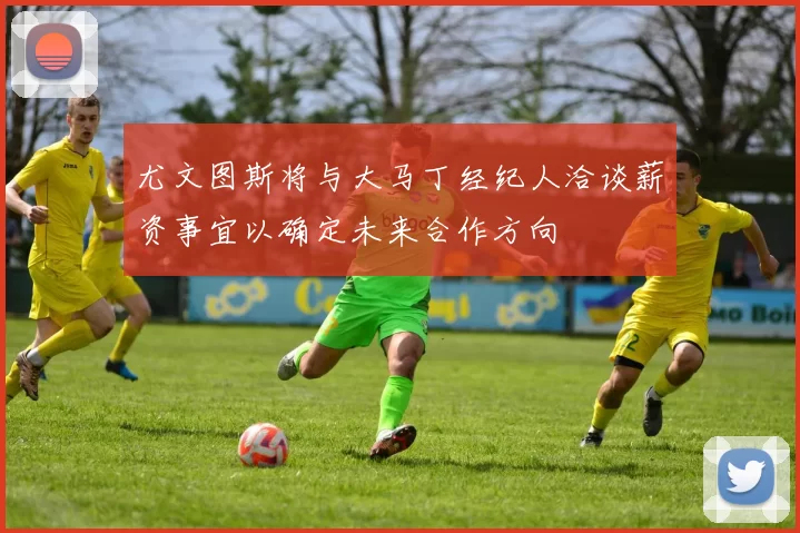 尤文图斯将与大马丁经纪人洽谈薪资事宜以确定未来合作方向
