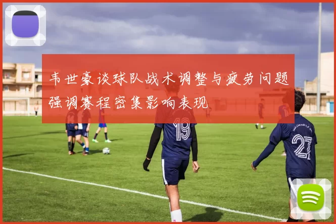 韦世豪谈球队战术调整与疲劳问题强调赛程密集影响表现