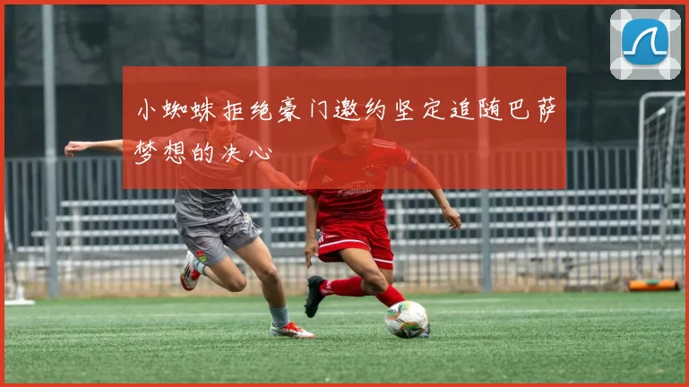 小蜘蛛拒绝豪门邀约坚定追随巴萨梦想的决心