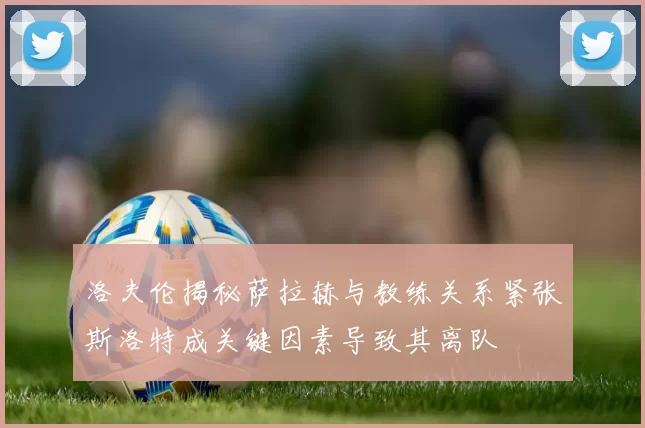 洛夫伦揭秘萨拉赫与教练关系紧张斯洛特成关键因素导致其离队